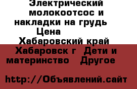  Электрический молокоотсос и накладки на грудь  › Цена ­ 1 000 - Хабаровский край, Хабаровск г. Дети и материнство » Другое   